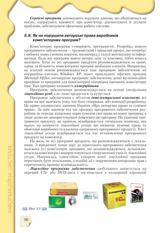 56
Сервісні програми допомагають керувати даними, що зберігаються на
носіях, одержувати відомості про комп’ютер, діагностувати й усувати
проблеми, забезпечувати ефективну роботу системи.
5.8. Як не порушити авторські права виробників
комп’ютерних програм?
Комп’ютерні програми створюють програмісти. Розробка нового
програмного забезпечення — трудомісткий і тривалий процес, що потребує
глибоких знань і певних навичок, насамперед у галузі математики та інфор
матики. Будь які програми мають автора, ціну та власника, тобто комусь
належать. Хоча не всі програмні продукти розповсюджуються за гроші,
однак за більшість комп’ютерних програм необхідно платити. Наприклад,
на платній основі розповсюджується таке програмне забезпечення, як
операційна система Windows XP, пакет прикладних офісних програм
Microsoft Office, антивірусне програмне забезпечення, деякі мультимедійні
програми та програми для комп’ютерної підтримки навчання, комп’ютерні
ігри. Такі програми називають комерційними.
Програмне забезпечення розповсюджується на основі спеціальних
ліцензійних угод, а не лише продається та купується.
Програмне забезпечення є об’єктом інтелектуальної власності, всі
права на яке належать тому, хто його створював, або компанії розробнику.
Це право захищається законом України «Про авторське право та суміжні
права». За цим законом під час продажу програмного забезпечення роз
робник не передає кінцевому користувачеві свої права на певну програму, а
лише дозволяє використовувати (ліцензує) цю програму. На упаковці про
грамного продукту, як правило, відображається спеціальна позначка, яка
вказує на наявність ліцензійної угоди, що визначає основні права та
обов’язки виробника та власника одержаного програмного продукту. Текст
ліцензійної угоди відображається під час встановлення програмного
продукту на комп’ютер.
На жаль, не всі програмні продукти, що розповсюджуються, є легаль
ними. З юридичної точки зору до піратського програмного забезпечення
належать усі комп’ютерні програми, які розповсюджуються, встановлю
ються на комп’ютери і використовуються з порушенням умов їх ліцензійної
угоди. Наприклад, самостійно створені копії ліцензійної програми
перестають бути легальними, а подібні дії є порушенням авторських прав і
спричиняють правову відповідальність.
Ліцензійне програмне забезпечення здебільшого записується на
окремий CD або DVD диск і постачається в кольоровій картонній
Мал. 5.5
 