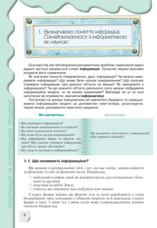 6
1. Визначаємо поняття інформації.
Ознайомлюємося з інформатикою
як наукою
Що називають інформацією?
Як пов’язані повідомлення та сигнали?
Які види повідомлень існують?
Що може бути носієм повідомлення?
Яку інформацію збирає та зберігає лю
дина? Що означає отримати інформацію
про об’єкт, процес або явище?
Яку модель називають інформаційною?
Як розуміють властивості повідомлень?
Яка природа сигналів?
Ви дізнаєтесь: Додатково:
1.1. Що називають інформацією?
Сьогодні під час обговорення різноманітних проблем і вирішення задач
дедалі частіше вживається слово інформація. Сучасній людині важливо
розуміти його тлумачення.
Як пов’язані поняття повідомлення, дані, інформація? Чи можна вимі
рювати інформацію? Що може бути носієм повідомлення? Що означає
отримати інформацію про реальні об’єкти та явища? Як працювати з
інформацією? Чи до кожного об’єкта реального світу можна побудувати
інформаційну модель та за якими правилами? Відповіді на ці та інші
запитання ви отримаєте, вивчаючи інформатику.
Поступово на уроках інформатики ви навчитеся будувати та опрацьо
вувати інформаційні моделі за допомогою комп’ютера, розв’язуючи,
таким чином, різноманітні практичні завдання.
Ми живемо в матеріальному світі, і все, що нас оточує, можна віднести
до фізичних тіл або до фізичних полів. Наприклад,
мобільний телефон, який ви використовуєте для спілкування з бать
ками та друзями;
супутник на орбіті Землі;
учитель, що допомагає вам здобувати нові знання.
З курсу фізики відомо, що фізичні тіла та поля перебувають у стані
безперервних змін, пов’язаних з обміном енергією та її переходом з однієї
форми в іншу. І зміна тіл, і зміна полів може супроводжуватися появою
сигналів. Наприклад,
 