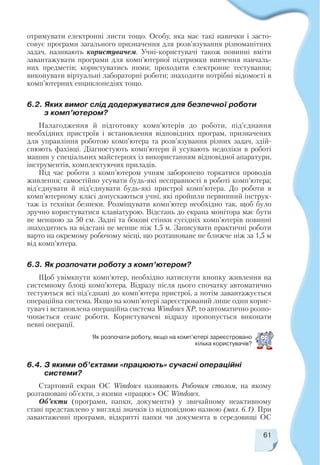 отримувати електронні листи тощо. Особу, яка має такі навички і засто
совує програми загального призначення для розв’язування різноманітних
задач, називають користувачем. Учні користувачі також повинні вміти
завантажувати програми для комп’ютерної підтримки вивчення навчаль
них предметів; користуватись ними; проходити електронне тестування;
виконувати віртуальні лабораторні роботи; знаходити потрібні відомості в
комп’ютерних енциклопедіях тощо.
6.2. Яких вимог слід додержуватися для безпечної роботи
з комп’ютером?
Налагодження й підготовку комп’ютерів до роботи, під’єднання
необхідних пристроїв і встановлення відповідних програм, призначених
для управління роботою комп’ютера та розв’язування різних задач, здій
снюють фахівці. Діагностують комп’ютери й усувають недоліки в роботі
машин у спеціальних майстернях із використанням відповідної апаратури,
інструментів, комплектуючих приладів.
Під час роботи з комп’ютером учням заборонено торкатися проводів
живлення; самостійно усувати будь які несправності в роботі комп’ютера;
від’єднувати й під’єднувати будь які пристрої комп’ютера. До роботи в
комп’ютерному класі допускаються учні, які пройшли первинний інструк
таж із техніки безпеки. Розміщувати комп’ютер необхідно так, щоб було
зручно користуватися клавіатурою. Відстань до екрана монітора має бути
не меншою за 50 см. Задні та бокові стінки сусідніх комп’ютерів повинні
знаходитись на відстані не менше ніж 1,5 м. Записувати практичні роботи
варто на окремому робочому місці, що розташоване не ближче ніж за 1,5 м
від комп’ютера.
6.3. Як розпочати роботу з комп’ютером?
Щоб увімкнути комп’ютер, необхідно натиснути кнопку живлення на
системному блоці комп’ютера. Відразу після цього спочатку автоматично
тестуються всі під’єднані до комп’ютера пристрої, а потім завантажується
операційна система. Якщо на комп’ютері зареєстрований лише один корис
тувач і встановлена операційна система Windows XP, то автоматично розпо
чинається сеанс роботи. Користувачеві відразу пропонується виконати
певні операції.
61
Як розпочати роботу, якщо на комп’ютері зареєстровано
кілька користувачів?
6.4. З якими об’єктами «працюють» сучасні операційні
системи?
Стартовий екран ОС Windows називають Робочим столом, на якому
розташовані об’єкти, з якими «працює» ОС Windows.
Об’єкти (програми, папки, документи) у звичайному неактивному
стані представлено у вигляді значків із відповідною назвою (мал. 6.1). При
завантаженні програми, відкритті папки чи документа в середовищі ОС
 