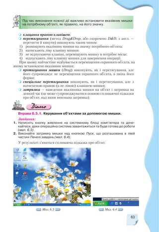 клацання правою клавішею;
перетягування (метод Drag&Drop, або скорочено D&D, з англ. —
перетягти й кинути) виконують таким чином:
1) розміщують вказівник мишки на значку потрібного об’єкта;
2) натискають ліву клавішу мишки;
3) не відпускаючи клавіші, переміщують мишку в потрібне місце;
4) відпускають ліву клавішу мишки для завершення операції.
При цьому найчастіше відбувається переміщення екранного об’єкта, на
якому встановлено вказівник мишки;
протягування мишки (Drag) виконують, як і перетягування, але
його супроводжує не переміщення екранного об’єкта, а зміна його
форми;
спеціальне перетягування виконують, як і перетягування, але з
натисненою правою (а не лівою) клавішею мишки;
затримка — наведення вказівника мишки на об’єкт і затримка на
деякий час (це може супроводжуватися появою спливаючої підказки
про об’єкт, над яким виконана затримка).
63
Мал. 6.3
Під час виконання кожної дії важливо встановити вказівник мишки
на потрібному об’єкті, як правило, на його значку.
Вправа 6.5.1. Керування об’єктами за допомогою мишки.
Завдання:
1. Натисніть кнопку живлення на системному блоці комп’ютера та доче
кайтеся, доки операційна система завантажиться та буде готова до роботи
(мал. 6.3).
2. Виконайте затримку мишки над кнопкою Пуск, що розташована в лівій
частині Панелі завдань (мал. 6.4).
У результаті з’явиться спливаюча підказка про об’єкт.
Мал. 6.4
 