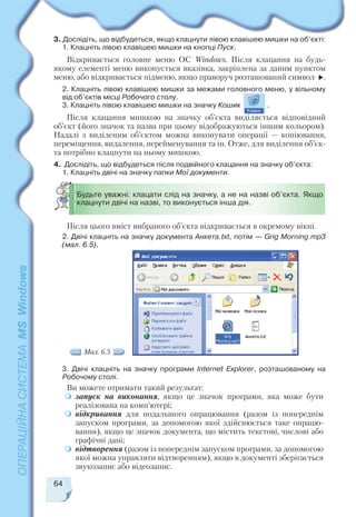 64
3. Дослідіть, що відбудеться, якщо клацнути лівою клавішею мишки на об’єкті:
1. Клацніть лівою клавішею мишки на кнопці Пуск.
Відкривається головне меню ОС Windows. Після клацання на будь
якому елементі меню виконується вказівка, закріплена за даним пунктом
меню, або відкривається підменю, якщо праворуч розташований символ .
2. Клацніть лівою клавішею мишки за межами головного меню, у вільному
від об’єктів місці Робочого столу.
3. Клацніть лівою клавішею мишки на значку Кошик .
Після клацання мишкою на значку об’єкта виділяється відповідний
об’єкт (його значок та назва при цьому відображуються іншим кольором).
Надалі з виділеним об’єктом можна виконувати операції — копіювання,
переміщення, видалення, перейменування та ін. Отже, для виділення об’єк
та потрібно клацнути на ньому мишкою.
4. Дослідіть, що відбудеться після подвійного клацання на значку об’єкта:
1. Клацніть двічі на значку папки Мої документи.
Будьте уважні: клацати слід на значку, а не на назві об’єкта. Якщо
клацнути двічі на назві, то виконується інша дія.
Після цього вміст вибраного об’єкта відкривається в окремому вікні.
2. Двічі клацніть на значку документа Анкета.txt, потім — Grig Morning.mp3
(мал. 6.5).
Мал. 6.5
3. Двічі клацніть на значку програми Internet Explorer, розташованому на
Робочому столі.
Ви можете отримати такий результат:
запуск на виконання, якщо це значок програми, яка може бути
реалізована на комп’ютері;
відкривання для подальшого опрацювання (разом із попереднім
запуском програми, за допомогою якої здійснюється таке опрацю
вання), якщо це значок документа, що містить текстові, числові або
графічні дані;
відтворення (разом із попереднім запуском програми, за допомогою
якої можна управляти відтворенням), якщо в документі зберігається
звукозапис або відеозапис.
 
