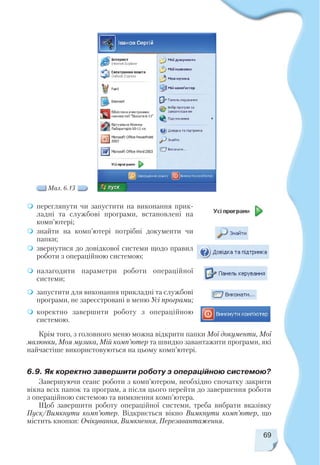 69
переглянути чи запустити на виконання прик
ладні та службові програми, встановлені на
комп’ютері;
знайти на комп’ютері потрібні документи чи
папки;
звернутися до довідкової системи щодо правил
роботи з операційною системою;
налагодити параметри роботи операційної
системи;
запустити для виконання прикладні та службові
програми, не зареєстровані в меню Усі програми;
коректно завершити роботу з операційною
системою.
Мал. 6.13
Крім того, з головного меню можна відкрити папки Мої документи, Мої
малюнки, Моя музика, Мій комп’ютер та швидко завантажити програми, які
найчастіше використовуються на цьому комп’ютері.
6.9. Як коректно завершити роботу з операційною системою?
Завершуючи сеанс роботи з комп’ютером, необхідно спочатку закрити
вікна всіх папок та програм, а після цього перейти до завершення роботи
з операційною системою та вимкнення комп’ютера.
Щоб завершити роботу операційної системи, треба вибрати вказівку
Пуск/Вимкнути комп’ютер. Відкриється вікно Вимкнути комп’ютер, що
містить кнопки: Очікування, Вимкнення, Перезавантаження.
 