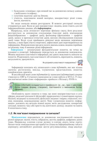 7
Як розуміють властивості повідомлень?
будильник «сповіщає» про певний час за допомогою сигналу дзвінка
з мобільного телефону;
супутник надсилає дані на Землю;
учитель, пояснюючи новий матеріал, використовує різні слова,
жести, наочність.
Усі види сигналів можна реєструвати. В момент реєстрації сигналів
утворюються дані. Коли ці дані використовує людина, вони стають для неї
інформаційними даними, або інформацією.
Наприклад, коли легкоатлет перетинає фінішну смугу, його результат
реєструється за допомогою секундоміра (числові дані), відеокамери
(відеозображення — графічні дані), фотокамер (фотознімки — графічні
дані), запису в протоколі (текстові дані), вигуків уболівальників (звукові
дані) тощо. Коли судді приймають рішення щодо визнання переможця
змагань, у яких брав участь спортсмен, зафіксовані дані перетворюються на
інформацію. Повідомлення про результати змагань кожна людина сприймає
по різному, тому й виникає різна інформація.
Інформація — неозначуване фундаментальне поняття, як точка на
площині в геометрії. Інформація передається за допомогою повідомлень.
Можна виділити властивості інформації, які дають можливість описати це
поняття. Розрізняють такі властивості: об’єктивність, вірогідність, повнота,
актуальність, зрозумілість.
Інформація походить від латинського слова informatio, яке має кілька
значень: роз’яснення, виклад, тлумачення; представлення, поняття;
ознайомлення, просвіта.
В англійській мові слово information (у написанні informacioun) уперше
з’явилося в 1387 р. Сучасного написання це слово набуло в XVI ст. У схід
нослов’янські мови слово «інформація» прийшло з Польщі у XVIІ ст.
Особливість цього поняття в тому, що воно використовується в усіх
сферах людської діяльності: філософії, природничих і гуманітарних науках,
біології, медицині та психології, фізіології людини і тварин, соціології, тех
ніці, економіці, повсякденному житті. Тому тлумачення поняття «інфор
мація» залежить від методів певної науки, мети дослідження, конкретної
ситуації, моменту часу або просто від життєвого досвіду людини чи навіть
її психічного стану.
Слово informatio складається з префікса in (в , на , при ) і дієслова
formо (надаю форму, створюю), пов’язаного з іменником forma
(форма).
1.2. Як пов’язані повідомлення та сигнали?
Повідомлення передаються за допомогою послідовностей сигналів
різної природи: звуків, тексту, зображень, жестів, графіків, цифрових даних
тощо. Наприклад, хлопчик слухає музику із плеєра; дідусь читає газету;
батько читає повідомлення про прибуття літака на інформаційному табло в
аеропорту; автомобіліст розпізнає жести регулювальника; лікар аналізує
 