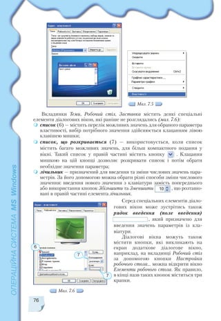 Вкладинки Теми, Робочий стіл, Заставка містять деякі спеціальні
елементи діалогових вікон, які раніше не розглядались (мал. 7.6):
список (6) — містить перелік можливих значень для обраного параметра
властивості, вибір потрібного значення здійснюється клацанням лівою
клавішею мишки;
список, що розкривається (7) — використовується, коли список
містить багато можливих значень, для більш компактного подання у
вікні. Такий список у правій частині містить кнопку . Клацання
мишкою на цій кнопці дозволяє розкривати список і потім обрати
необхідне значення параметра;
лічильник — призначений для введення та зміни числових значень пара
метрів. За його допомогою можна обрати різні способи зміни числового
значення: введення нового значення з клавіатури замість попереднього
або використання кнопок Збільшити та Зменшити , що розташо
вані в правій частині елемента лічильник.
Серед спеціальних елементів діало
гових вікон може зустрітись також
рядок введення (поле введення)
, який призначено для
введення значень параметрів із кла
віатури.
Діалогові вікна можуть також
містити кнопки, які викликають на
екран додаткове діалогове вікно,
наприклад, на вкладинці Робочий стіл
за допомогою кнопки Настройка
робочого стола… можна відкрити вікно
Елементи робочого стола. Як правило,
в кінці назв таких кнопок міститься три
крапки.
76
Мал. 7.5
Мал. 7.6
7
6
7
 