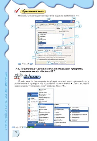 Опишіть елементи діалогових вікон, поданих на малюнку 7.8.
78
7
10
5
8
6
11
1
2
3
4
12
7.4. Як запускаються на виконання стандартні програми,
що належать до Windows XP?
Мал. 7.8
Деякі з пунктів головного меню містять вкладені меню, про що свідчить
розташований праворуч від відповідної назви символ . Деякі вкладені
меню можуть утворювати низку підменю (мал. 7.9).
Мал. 7.9
9
 