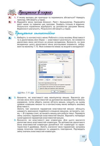 83
1. У якому випадку дія прапорця та перемикача збігаються? Наведіть
приклад. Обговоріть у парах.
2. Відкрийте вікна програм Блокнот, Paint і Калькулятор. Порівняйте
вміст меню та підменю цих програм. Знайдіть спільне й відмінне.
Результати порівняння відобразіть за допомогою діаграми Венна.
Відмінності узагальніть. Результати обговоріть у парах.
А.
B.
1. Виберіть із контекстного меню Робочого столу вказівку Властивості
та в діалоговому вікні Екран — властивості розгляньте, які елементи
діалогових вікон містяться на різних вкладинках. Визначте, на яких
вкладинках цього діалогового вікна розташовані елементи, зобра
жені на малюнку 7.15. Яких елементів немає на жодній із вкладинок?
A.
2. Визначте, які властивості має маніпулятор мишка. Викличте діа
логове вікно його властивостей за допомогою вказівки Пуск/Панель
керування, потім оберіть значок об’єкта мишка, клацніть на ньому
правою клавішею мишки та в контекстному меню виберіть вказівку
Властивості.
Змініть такі значення параметрів властивостей мишки: збільшіть
швидкість виконання подвійного клацання мишкою, встановіть схе
му — В старому стилі, встановіть мишку для роботи лівші. Перевірте
зміну значень параметрів властивостей мишки. Відновіть попередні
налагодження параметрів властивостей мишки.
3. Визначте, які властивості має клавіатура. Для цього викличте
діалогове вікно властивостей клавіатури. За допомогою діалогового
вікна властивостей клавіатури дізнайтеся тип клавіатури та харак
теристики її драйвера. Змініть значення таких параметрів: затримку
перед початком повторення та швидкість повторення. Підтвердіть
зміну значень властивостей клавіатури.
B.
Мал. 7.15
 
