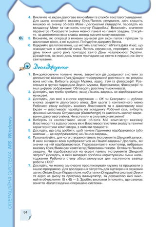 84
4. Викличте на екран діалогове вікно Мови та служби текстового введення.
Для цього виконайте вказівку Пуск/Панель керування, двічі клацніть
мишкою на значку об’єкта Мова і регіональні стандарти, перейдіть на
вкладинку Мови та натисніть кнопку Подробиці. Встановіть значення
параметра Показувати значки мовної панелі на панелі завдань. З’ясуй
те, за допомогою яких клавіш можна змінити мову введення.
5. Визначте, які операції з вікнами однакові для вікон папок і програм та
діалогових вікон, а які відмінні. Побудуйте діаграму Венна.
6. Відкрийте діалогове вікно, що містить властивості об’єкта Дата й час, що
знаходиться в системній папці Панель керування, перевірте, на який
день тижня цього року припадає свято День незалежності України.
Дізнайтеся, на який день тижня припадало це свято в перший рік його
святкування.
C.
1. Використовуючи головне меню, зверніться до довідкової системи за
допомогою вказівки Пуск/Довідка та підтримка й розгляньте, які розділи
вона містить. Виберіть розділ Музика, відео, ігри та фотографії. Роз
гляньте в групах підрозділи Звуки і музика, Відеозаписи, Фотографії та
інші цифрові зображення. Обговоріть розглянуті можливості.
2. Дослідіть, що треба зробити, якщо Панель завдань не відображається
на екрані.
3. Дослідіть, дію якої з кнопок керування — ОК чи Скасувати — дублює
кнопка закриття діалогового вікна. Для цього з контекстного меню
Робочого столу виберіть вказівку Властивості та в діалоговому вікні
Екран — властивості перейдіть на вкладинку Робочий стіл, виберіть
фоновий малюнок Стоунхендж (Stonehenge) та натисніть кнопку закри
вання діалогового вікна. Чи вступили в силу виконані зміни?
4. Виберіть із контекстного меню об’єкта Мій комп’ютер вказівку
Властивості та в діалоговому вікні Властивості системи знайдіть технічні
характеристики комп’ютера, з яким ви працюєте.
5. Дослідіть, що слід зробити, щоб панель Годинника відображалася (або
навпаки — не відображалася) на Панелі завдань.
6. Проаналізуйте, для чого створено панель інструментів Швидкий запуск.
В яких випадках вона відображається на Панелі завдань? Дослідіть, які
значки на ній відображаються. Перезавантажте комп’ютер, вибравши
вказівку Пуск/Вимкнути комп’ютер/Перезавантажити. Огляньте Панель
завдань. Чи відображається на екрані панель інструментів Швидкий
запуск? Дослідіть, в яких випадках зроблені користувачем зміни нала
годження Робочого столу зберігатимуться для наступного сеансу
роботи з ОС?
7. Дослідіть, чи можна одночасно прослуховувати музику та працювати з
іншою програмою. Для дослідження запустіть для відтворення звуковий
запис Океан Ельзи Перша пісня.mp3 з папки Операційна системаЗвуки
та відео на диску та програму Калькулятор, за допомогою якої вико
найте обчислення 15 х 45 — 5. Зробіть висновки й поясніть, що означає
поняття «багатозадачна операційна система».
 