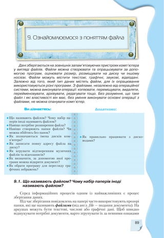 9.1. Що називають файлом? Чому набір паперів іноді
називають файлом?
89
9. Ознайомлюємося з поняттям файла
Що називають файлом? Чому набір па
перів іноді називають файлом?
Навіщо потрібне розширення файла?
Навіщо створюють папки файлів? Чи
можна обійтись без папок?
Як позначаються імена дисків ком
п’ютера?
Як записати повну адресу файла на
диску?
Як керувати відтворенням музичних
файлів та відеозаписів?
Як визначити, за допомогою якої про
грами можна відкрити документ?
Як обрати програму для перегляду гра
фічних зображень?
Як правильно працювати з диско
водами?
Ви дізнаєтесь: Додатково:
Дані зберігаються на зовнішніх запам’ятовуючих пристроях комп’ютера
у вигляді файлів. Файли можна створювати та опрацьовувати за допо
могою програм, оцінювати розмір, розміщувати на диску чи іншому
носієві. Файли можуть містити текстові, графічні, звукові, відеодані.
Залежно від того, який тип даних містять файли, для їх опрацювання
використовуються різні програми. З файлами, незалежно від операційної
системи, можна виконувати операції: копіювати, переміщувати, видаляти,
перейменовувати, архівувати, редагувати тощо. Без розуміння, що таке
файл і які властивості він має, без уміння виконувати основні операції з
файлами, не можна опанувати комп’ютер.
Серед інформаційних процесів одним із найважливіших є процес
зберігання даних.
Під час зберігання повідомлень на папері часто використовують прозорі
папки, які ще називають файлами (від англ. file — подання документа). На
аркушах можуть бути текстові, числові або графічні дані. Щоб швидко
відшукувати потрібні документи, варто згрупувати їх за певними ознаками
 