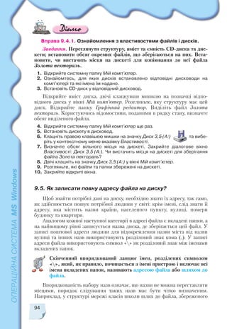 94
Вправа 9.4.1. Ознайомлення з властивостями файлів і дисків.
Завдання. Переглянути структуру, вміст та ємність CD диска та дис
кети; встановити обсяг окремих файлів, що зберігаються на них. Вста
новити, чи вистачить місця на дискеті для копіювання до неї файла
Золота пектораль.
1. Відкрийте системну папку Мій комп’ютер.
2. Ознайомтесь, для яких дисків встановлено відповідні дисководи на
комп’ютері та які імена їм надано.
3. Встановіть CD диск у відповідний дисковод.
Відкрийте вміст диска, двічі клацнувши мишкою на позначці відпо
відного диска у вікні Мій комп’ютер. Розгляньте, яку структуру має цей
диск. Відкрийте папку Графічний редактор. Виділіть файл Золота
пектораль. Користуючись відомостями, поданими в рядку стану, визначте
обсяг виділеного файла.
4. Відкрийте системну папку Мій комп’ютер ще раз.
5. Встановіть дискету в дисковод.
6. Клацніть правою клавішею мишки на значку Диск 3,5 (А:) та вибе
ріть у контекстному меню вказівку Властивості.
7. Визначте обсяг вільного місця на дискеті. Закрийте діалогове вікно
Властивості: Диск 3,5 (А:). Чи вистачить місця на дискеті для зберігання
файла Золота пектораль?
8. Двічі клацніть на значку Диск 3,5 (А:) у вікні Мій комп’ютер.
9. Розгляньте, які файли та папки збережені на дискеті.
10. Закрийте відкриті вікна.
9.5. Як записати повну адресу файла на диску?
Щоб знайти потрібні дані на диску, необхідно знати їх адресу, так само,
як здійснюється пошук потрібної людини у світі: крім імені, слід знати її
адресу, яка містить назви країни, населеного пункту, вулиці, номери
будинку та квартири.
Аналогом кожної наступної категорії в адресі файла є вкладені папки, а
на найвищому рівні записується назва диска, де зберігається цей файл. У
записі поштової адреси людини для відокремлення назви міста від назви
вулиці та інших назв використовують розділовий знак кома (,). У записі
адреси файла використовують символ «» як розділовий знак між іменами
вкладених папок.
Скінченний впорядкований ланцюг імен, розділених символом
«», який, як правило, починається з імені пристрою і включає всі
імена вкладених папок, називають адресою файла або шляхом до
файла.
Впорядкованість набору назв означає, що назви не можна переставляти
місцями, порядок слідування таких назв має бути чітко визначеним.
Наприклад, у структурі мережі класів школи шлях до файла, збереженого
 