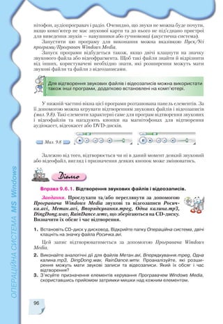 96
нітофон, аудіопрогравач і радіо. Очевидно, що звуки не можна буде почути,
якщо комп’ютер не має звукової карти та до нього не під’єднано пристрої
для виведення звуків — навушники або гучномовці (акустична система).
Запустити цю програму для виконання можна вказівкою Пуск/Усі
програми/Програвач Windows Media.
Запуск програми відбудеться також, якщо двічі клацнути на значку
звукового файла або відеофрагмента. Щоб такі файли знайти й відрізнити
від інших, користувачеві необхідно знати, які розширення можуть мати
звукові файли та файли з відеозаписами.
У нижній частині вікна цієї програми розташована панель елементів. За
її допомогою можна керувати відтворенням звукових файлів і відеозаписів
(мал. 9.8). Такі елементи характерні саме для програм відтворення звукових
і відеофайлів та нагадують кнопки на магнітофонах для відтворення
аудіокасет, відеокасет або DVD дисків.
Залежно від того, відтворюється чи ні в даний момент деякий звуковий
або відеофайл, вигляд і призначення деяких кнопок може змінюватись.
Вправа 9.6.1. Відтворення звукових файлів і відеозаписів.
Завдання. Прослухати та/або переглянути за допомогою
Програвача Windows Media звукові та відеозаписи Росич
ка.avi, Метан.avi, Впорядкування.mpeg, Одна калина.mp3,
DingDong.wav, RainDance.wmv, що зберігаються на СD диску.
Визначити їх обсяг і час відтворення.
1. Встановіть СD диск у дисковод. Відкрийте папку Операційна система, двічі
клацніть на значку файла Росичка.avi.
Цей запис відтворюватиметься за допомогою Програвача Windows
Media.
2. Виконайте аналогічні дії для файлів Метан.avi, Впорядкування.mpeg, Одна
калина.mp3, DingDong.wav, RainDance.wmv. Проаналізуйте, які розши
рення можуть мати звукові записи та відеозаписи. Який їх обсяг і час
відтворення?
3. З’ясуйте призначення елементів керування Програвачем Windows Media,
скориставшись прийомом затримки мишки над кожним елементом.
Для відтворення звукових файлів і відеозаписів можна використати
також інші програми, додатково встановлені на комп’ютері.
Мал. 9.8
 