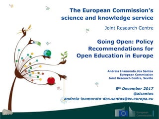 The European Commission’s
science and knowledge service
Joint Research Centre
Going Open: Policy
Recommendations for
Open Education in Europe
Andreia Inamorato dos Santos
European Commission
Joint Research Centre, Seville
8th December 2017
@aisantos
andreia-inamorato-dos.santos@ec.europa.eu
 