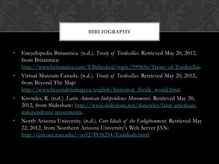 BIBLIOGRAPHY


•   Encyclopedia Britannica. (n.d.). Treaty of Tordesillas. Retrieved May 20, 2012,
    from Britannica:
    http://www.britannica.com/EBchecked/topic/599856/Treaty-of-Tordesillas.
•   Virtual Museum Canada. (n.d.). Treaty of Tordesillas. Retrieved May 20, 2012,
    from Beyond The Map:
    http://www.beyondthemap.ca/english/historical_divide_world.html.
•   Knowles, R. (n.d.). Latin American Independence Movements. Retrieved May 20,
    2012, from Slideshare: http://www.slideshare.net/rknowles/latin-american-
    independence-movements.
•   North Arizona University. (n.d.). Core Ideals of the Enlightenment. Retrieved May
    22, 2012, from Northern Arizona University's Web Server JAN:
    http://jan.ucc.nau.edu/~jo52/POS254/Enlideals.html.
 