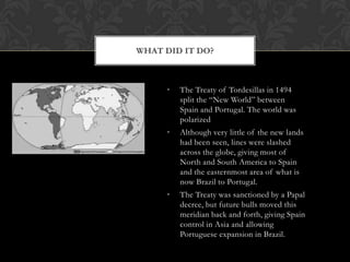 WHAT DID IT DO?



     •   The Treaty of Tordesillas in 1494
         split the “New World” between
         Spain and Portugal. The world was
         polarized
     •   Although very little of the new lands
         had been seen, lines were slashed
         across the globe, giving most of
         North and South America to Spain
         and the easternmost area of what is
         now Brazil to Portugal.
     •   The Treaty was sanctioned by a Papal
         decree, but future bulls moved this
         meridian back and forth, giving Spain
         control in Asia and allowing
         Portuguese expansion in Brazil.
 