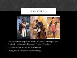 SPAIN WEAKENS




• The Spaniards lose power, due to the rise of other powers:
  England, Netherlands, Portugal, France, Prussia…
• The need to restore authority backfires.
• Strong, South American leaders emerge.
 