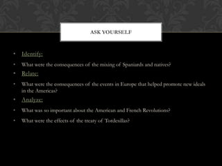 ASK YOURSELF


• Identify:
•   What were the consequences of the mixing of Spaniards and natives?
• Relate:
•   What were the consequences of the events in Europe that helped promote new ideals
    in the Americas?
• Analyze:
•   What was so important about the American and French Revolutions?
•   What were the effects of the treaty of Tordesillas?
 