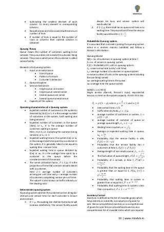 10 | www.mindvis.in
Subtracting the smallest element of each
column to every element in corresponding
columns
Now all zeroes are to be covered with minimum
number of lines
If number of lines is equal to the number of
rows or columns then optimal solution is
obtained
Queuing Theory
Queue means the number of customers waiting to be
serviced. The queue does not include the customer being
serviced. The process which serves the customer is called
service facility.
Elements of a Queuing system:
1. Input or arrival process:
Size of queue
Pattern of arrivals
Customer’s behaviour
2. Queue discipline
3. Service mechanism
Single queue one server
Single queue several server
Several queue one server
Several queue several server
4. Capacity of the system
Operating characteristics of a Queuing system:
Expected number of customers in the system is
denoted by [E(n)] or L. it is the average number
of customers in the system, both waiting and
being serviced
Expected number of customers in the queue
[E(m)] or Lq. it is the average number of
customers waiting in queue
Here, m=n-1, i.e. excluding the customer being
serviced, or Lq = L-1
Expected waiting time in the system E(v) or w,
is the average total time spent by a customer in
the system. It is generally taken to be equal to
waiting time + service time
Expected waiting time in queue denoted by
E(w) or wq. it is the average time spent by a
customer in the queue before the
commencement of the service
The server utilization factor, 𝑃 = 𝜆/𝜇. It is the
proportion of time that a service actually stands
with a customer,
Here 𝜆 = average number of customers
arriving per unit time and 𝜇 = average number
of customers completing service per unit time.
The value P is also known as traffic intensity or
the clearing ratio
Deterministic queuing system
A queuing system wherein the customers arrive at regular
intervals and service time for each customer is known
and constant.
1. if > 𝜇 , the waiting line shall be formed and will
increase indefinitely. The service facility would
always be busy and service system will
eventually fail
2. if 𝜆 ≤ 𝜇, there shall be no queue and hence no
waiting time. The proportion of time the service
facility would be idle is 1 −
𝜆
𝜇
.
Probabilistic Queuing system
It is assumed that customers joining the queuing system
arrive in a random manner (variable) and follow a
Poisson’s distribution.
Queuing Model
N(t) = no. of customers in queuing system at time t
S = no. of servers in queuing system
Pn(t) = Probability of n units in queuing system
𝜆 𝑛= mean arrival rate (units/ unit time)
Lq = average number of customers in queue system
n= mean number of units in the queuing system including
the one being served
ws= average waiting time in the queue
wq= average time the queue system
M/M/1 : (∞/ FIFO)
Single service channel, Poisson’s input, exponential
service, no limit on the system capacity. First In First Out.
𝑃𝑛 = 𝜌 𝑛(1 − 𝜌), 𝑤ℎ𝑒𝑟𝑒 𝜌 =
𝜆
𝜇
< 1 𝑎𝑛𝑑 𝑛 ≥ 0
inter arrival time = 1/λ
traffic intensity facto, 𝜌 = 𝜆/𝜇
average number of customers in system, 𝐿 =
𝜌/(1 − 𝜌)
average number of customer of queue or
average queue length, 𝐿 𝑞 = 𝐿 − 𝜌
Waiting time in system, 𝑤 =
1
𝜇−𝜆
Average or expected waiting time in queue,
𝑤𝑞 =
𝐿 𝑞
𝜆
Probability that the service facility is idle,
𝑃0(𝑡) = (1 − 𝜌)
Probability that the service facility has n
customers at time t, 𝑃𝑛(𝑡) = 𝜌 𝑛
𝑃0(𝑡)
Average length of non empty queue, 𝐿 𝑛 =
1
1−𝜌
The fluctuation of queue length, 𝑣(𝑛) =
𝜌
(1−𝜌)2
Probability of n arrivals in time t, 𝑃(𝑛𝑡) =
𝑒−𝜆(𝜆𝑡) 𝑛
𝑛!
Probability that the waiting time in the queue
is greater than or equal to t, 𝑃(𝑤𝑞 ≥ 𝑡) =
𝜆
𝑒−(𝜇−𝜆)𝑡
𝜇
Probability that waiting time in system is
greater than or equal to t, 𝑃 = 𝑒−(𝜇−𝜆)𝑡
Probability that waiting time in system is less
than or equal to t, 𝑃 = 1 − 𝑒−(𝜇−𝜆)𝑡
Inventory Control
Inventory is defined as the list of movable goods which
helps directly or indirectly in production of goods for
sale. We can also defined inventory as a comprehensive
of goods for sale. We can also defined inventory as a
comprehensive list of movable items which are required
 
