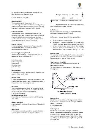 11 | www.mindvis.in
for manufacturing the products and to maintain the
plant facilities in working conditions.
It can be divided in two parts.
Direct Inventories
The inventories which play a direct role in
manufacturing of a product and become an integral part
of the finished product are called direct inventories. e.g.,
raw materials, purchases part and finished goods.
Indirect inventories
The inventories which helps the raw material to get
converted into products but not integral part of finished
product is called indirect inventories, e.g., tool and
supplies (material used in running the plant but do not
go into the product) are indirect inventories.
Inventory Control
It means making the desired item of required quality
and in required quantity available to various
departments when needed.
Determining Inventory Control
The amount of inventory, a company should carry is
determined by five basic variables.
(a) Order quantity
(b) Reorder point
(c) Lead time
(d) Safety stock
(e) Butter stock
Order Quantity
It is the volume of stock at which order is placed or total
quantity of buy or sell order.
Reorder Point
It is time between initiating the order and receiving the
required quantity. Reorder point = Minimum inventory +
Procurement time Consumption rate.
Lead Time
The time gap between placing of an order an its actual
arrival in the inventory is known as lead time. It consist
of requisition time and procurement time.
It has two components.
Administrative Lead Time
From initiation of procurement action until the placing
of an order.
Delivery Lead Time
From placing of an order until the delivery of the odered
material.
Safety Stock
If the maximum inventory would be equal to the order
quantity Q and minimum inventory would be zero.
Average inventory in this case =
Q
2
Safety stock = k
Average Consumption duringlead time
k = A factor abased on acceptable frequency of
stock out in a given number of years.
Buffer Stock
For an average demand during average lead time the
additional stock termed as buffer stock.
Buffer stock = Average demand Average lead time
When no stock outs are desired
Buffer stock = Maximum demand during lead time
(DDLT) Average Demand During Lead Time (DDLT)
When demand rate varies about the average
demand during a constant lead time (LT) period
Reorder Level (ROL) = Average (DDLT) LT + BS
Inventory Cost
The costs that are affected by firm’s decision to maintain
particular level of inventory are called cost associated
with inventories or relevant inventory cost.
Total Inventory Costs (TIC)
TIC = Purchase cost + Total Variable Cost (TVC) of
managing the inventory
TIC = Purchase cost + Inventory cost + Ordering cost +
Shortage cost
Purchase Cost
It is defined as the cost of purchasing a unit of an item.
Purchase cost = Price per unit Demand per unit time
where, Cu = Unit cost
D = Annual demand
Ordering Cost
It is defined as the cost of placing an order from a
vector. This represents the expenses involved in placing
an order with the outside supplier. This includes the
costs involved in processing and ordering for purchase.
expediting over the orders, receiving the consignment
and inspection.
 