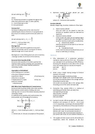 12 | www.mindvis.in
Annual ordering cost=
oC
Q
D
where,
Q = Produced purchased or supplied throughout the
entire time period (one year) or order quantity.
Co = Cost of placing an order
D = Annual demand
Carrying Cost
Carrying or holding costs are the costs incurred
maintaining the stores in the firm. It is proportional to
the amount of inventory and the time over which it is
held.
Annual carrying cost Cui = Cu i
a
2
where, Cu = Unit purchase cost,
i = Interest rate
Shortage Cost
When an item cannot be supplied on consumer’s
demand, the penalty cost for running out of stock is
called shortage cost or stock out cost.
Shortage cost = Cost of being short one unit in inventory
Average number of unit short in the inventory.
Economic Order Quantity (EOQ)
Economic order quantity is the order quantity that
minimizes total inventory holding costs and ordering
costs. It is one of the oldest classical production
scheduling models.
Assumptions of EOQ Model
The ordering cost is constant
The rate of demand is known
Lead time is fixed Purchase price
of the item is constant
Replenishment is made Only one
product is involved.
instantaneously
EOQ When Stock Replenishment is Instantaneous
Economic Order Quantity (EOQ) is the order quantity
that minimizes total inventory holding costs and
ordering costs. It is one of the oldest classical production
scheduling models.
It is defined as the quantity which will minimise the
total variable cost of managing the inventory.
TVC =
oC Q
D
Q 2
Cu i
EOQ (Q ) =
0
u
2C D
C i
where, Co = Cost of placing an order, Cu = Unit purchase
cost
i = interest rate, D= Annual consumption of the product.
Optimum number of order placed per year
no= o
D
Q
=
u
o
DC i
2C
where, Qo = Economic order quantity
Inventory Models
Broadly categorising, inventory models are of two type:
1. Static Inventory Model
Only one order can be placed to meet the
demand, as repeated orders are deemed too
expensive
2. Dynamic Inventory Model
In this model, the order can be repeated again
and again to replenish the stock. Further, the
dynamic inventory model can be classified into:
a) Deterministic Model
Both the lead time and demand for an item are
pre determined
b) Probabilistic Model
In this, both the demand and lead time are not
known as both keep on varying
Questions:
1. Fifty observations of a production operation
revealed a mean cycle time of 10 min . The worker
was evaluated to be performing at 90% efficiency.
Assuming the allowances to be 10% of the normal
time, the standard time (in second) for thejob is
(A) 0.198 (B) 7.3
(C) 9.0 (D) 9.9
2. When using a simple moving average to forecast
demand, one would
(A) give equal weight to all demand data
(B) assign more weight to the recent demand data
(C) include new demand data in the average without
discarding the earlier data
(D) include new demand data in the average after
discarding some of the earlier demand data
3. Production flow analysis (PFA) is a method of
identifying part families that uses data from
(A) engineering drawings
(B) production schedule
(C) bill of materials
(D) route sheets
4. A project consists ofthree parallel paths with mean
durations and variances of (10, 4) , (12, 4) and
(12, 9) respectively. According to the standard PERT
assumptions, the distribution of the project duration
is
(A) beta with mean 10 and standard deviation 2
(B) beta with mean 12 and standard deviation 2
(C) normal with mean 10 and standard deviation 3
(D) normal with mean 12 and standard deviation 3
5. The supplies at three sources are 50, 40 and 60 unit
respectively whilst the demands at the four
 