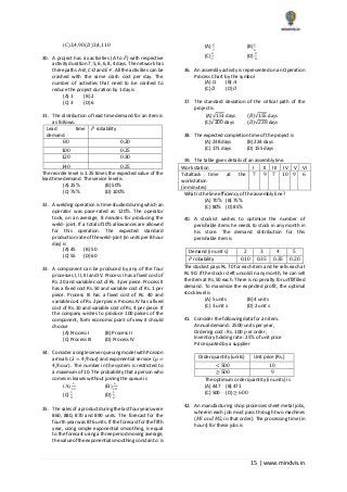 15 | www.mindvis.in
(C)3,4,90 (𝐷)3,4,110
30. A project has six activities (A to 𝐹) with respective
activity duration 7, 5, 6, 6, 8, 4 days. The network has
three paths A‐B, C‐D and E‐F. All the activities can be
crashed with the same crash cost per day. The
number of activities that need to be crashed to
reduce the project duration by 1 day is
(A) 1 (B) 2
(C) 3 (D) 6
31. The distribution of lead time demand for an item is
as follows:
Lead time
demand
𝑃 robability
80 0.20
100 0.25
120 0.30
140 0.25
The reorder level is 1.25 times the expected value of the
lead time demand. The service level is
(A) 25% (B) 50%
(C) 75% (D) 100%
32. A welding operation is time‐studied during which an
operator was pace‐rated as 120%. The operator
took, on an average, 8 minutes for producing the
weld‐ joint. If a total of10% allowances are allowed
for this operation. The expected standard
production rate of the weld‐joint (in units per 8 hour
day) is
(A) 45 (B) 50
(C) 55 (D) 60
33. A component can be produced by any of the four
processes I, II, III and IV. Process I has a fixed cost of
Rs. 20 and variable cost of Rs. 3 per piece. Process II
has a fixed cost Rs. 50 and variable cost of Rs. 1 per
piece. Process III has a fixed cost of Rs. 40 and
variable cost of Rs. 2 per piece. Process IV has a fixed
cost of Rs. 10 and variable cost of Rs. 4 per piece. If
the company wishes to produce 100 pieces of the
component, form economic point of view it should
choose
(A) Process I (B) Process II
(C) Process III (D) Process IV
34. Consider a single server queuing model with Poisson
arrivals (𝜆 = 4/hour) and exponential service (𝜇 =
4/hour) . The number in the system is restricted to
a maximum of 10. The probability that a person who
comes in leaves without joining the queue is
(A)
1
11
(B)
1
10
(C)
1
9
(D)
1
2
35. The sales of a product during the last four years were
860, 880, 870 and 890 units. The forecast for the
fourth year was 876 units. If the forecast for the fifth
year, using simple exponential smoothing, is equal
to the forecast using a three period moving average,
the value ofthe exponential smoothing constant 𝛼 is
(A)
1
7
(B)
1
5
(C)
2
7
(D)
2
5
36. An assembly activity is represented on an Operation
Process Chart by the symbol
(A) □ (B) 𝐴
(C) 𝐷 (D) 𝑂
37. The standard deviation of the critical path of the
project is
(A)√151 days (𝐵)√155 days
(C)√200 days (𝐷)√238 days
38. The expected completion time of the project is
(A) 238 days (B) 224 days
(C) 171 days (D) 155 days
39. The table gives details of an assembly line.
Work station I II III IV V VI
Totaltask time at the
workstation
(in minutes)
7 9 7 10 9 6
What is the line efficiency of the assembly line?
(A) 70% (B) 75%
(C) 80% (D) 85%
40. A stockist wishes to optimize the number of
perishable items he needs to stock in any month in
his store. The demand distribution for this
perishable item is
Demand (in unit s) 2 3 4 5
𝑃 robability 0.10 0.35 0.35 0.20
The stockist pays Rs. 70 for each item and he sells each at
Rs. 90. If the stock is left unsold in any month, he can sell
the item at Rs. 50 each. There is no penalty for unffilfilled
demand. To maximize the expected profit, the optimal
stock level is
(A) 5 units (B) 4 units
(C) 3 unit 𝑠 (D) 2 unit 𝑠
41. Consider the following data for an item.
Annual demand : 2500 units per year,
Ordering cost : Rs. 100 𝑝 er order,
Inventory holding rate : 25% of unit price
Price quoted by a supplier
Order quantity (units) Unit price (Rs.)
< 500 10
≥ 500 9
The optimum order quantity (in units) is
(A) 447 (B) 471
(C) 500 (D) ≥ 600
42. An manufacturing shop processes sheet metal jobs,
wherein each job must pass through two machines
(𝑀𝑙 𝑎𝑛𝑑 𝑀2, 𝑖𝑛 that order). The processing time (in
hours) for these jobs is
 