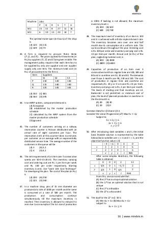16 | www.mindvis.in
Machine Jobs
P Q R S T U
M1 15 32 8 27 11 16
M2 6 19 13 20 14 7
The optimal make‐span (in‐hours) of the shop
is
(A) 120 (B) 115
(C) 109 (D) 79
43. A firm is required to procure three items
(𝑃, 𝑄, 𝑎𝑛𝑑 𝑅) . The prices quoted for these items (in
Rs.) by suppliers 𝑆1, 𝑆2 and 𝑆3 are given in table. The
management policy requires that each item has to
be supplied by only one supplier and one supplier
supply only one item. The minimum total cost (in
Rs.) of procurement to the firm is
Item Suppliers
S1 S2 S3
P 110 120 130
Q 115 140 140
R 125 145 165
(A) 350 (C) 385
(B) 360 (D) 395
44. In an MRP system, component demand is
(A) forecasted
(B) established by the master production
schedule
(C) calculated by the MRP system from the
master production schedule
(D) ignored
45. The number of customers arriving at a railway
reservation counter is Poisson distributed with an
arrival rate of eight customers per hour. The
reservation clerk at this counter takes six minutes
per customer on an average with an exponentially
distributed service time. The average number of the
customers in the queue will be
(A) 3 (B) 3.2
(C) 4 (D) 4.2
46. The net requirements of an item over 5 consecutive
weeks are 50‐0‐15‐20‐20. The inventory carrying
cost and ordering cost are Rs. 1 per item per week
and Rs. 100 per order respectively. Starting
inventory is zero. Use “Least Unit Cost Technique”
for developing the plan. The cost of the plan (in Rs.)
is
(A) 200 (B) 250
(C) 225 (D) 260
47. In a machine shop, pins of 15 mm diameter are
produced at a rate of 1000 per month and the same
is consumed at a rate of 500 per month. The
production and consumption continue
simultaneously till the maximum inventory is
reached. Then inventory is allowed to reduced to
zero due to consumption The lot size of production
is 1000. If backlog is not allowed, the maximum
inventory level is
(A) 400 (B) 500
(C) 600 (D) 700
48. The maximum level of inventory of an item is 100
and it is achieved with infinite replenishment rate.
The inventory becomes zero over one and half
month due to consumption at a uniform rate. This
cycle continues throughout the year. Ordering cost
is Rs. 100 per order and inventory carrying cost is Rs.
10 per item per month. Annual cost (in Rs.) of the
plan, neglecting material cost, is
(A) 800 (B) 2800
(C) 4800 (D) 6800
49. Capacities of production of an item over 3
consecutive months in regular time are 100, 100 and
80 and in overtime are 20, 20 and 40. The demands
over those 3 months are 90, 130 and 110. The cost
of production in regular time and overtime are
respectively Rs. 20 𝑝 er it em and Rs. 24 𝑝er item.
Inventory carrying cost is Rs. 2 per item per month.
The levels of starting and final inventory are nil.
Backorder is not permitted. or minimum cost of
plan, the level of planned production in overtime in
the third month is
(A) 40 (B) 30
(C) 20 (D) 0
Common Data For 𝑄.50 and 𝑄.51
Consider the Linear Programme (𝐿𝑃) Max 4𝑥 + 6𝑦
Subject to
3𝑥 + 2𝑦 ≤ 6
2𝑥 + 3𝑦 ≤ 6
𝑥, 𝑦 ≥ 0
50. After introducing slack variables 𝑠 and 𝑡, the initial
basic feasible solution is represented by the table
below (basic variables are 𝑠 = 6 and 𝑡 = 6, and the
objective function value is 0)
−4 −6 0 0 0
𝑠 3 2 1 0 6
𝑡 2 3 0 1 6
𝑥 𝑦 𝑠 𝑡 RHS
After some simplex iterations, the following
table is obtained
0 0 0 2 12
𝑠 5/3 0 1 −1/3 2
𝑦 2/3 1 0 1/3 2
𝑥 𝑦 𝑠 𝑡 RHS
From this, one can conclude that
(A) the 𝐿𝑃 has a unique optimal solution
(B) the 𝐿𝑃 has an optimal solution that is not
unique
(C) the 𝐿𝑃 is infeasible
(D) the 𝐿𝑃 is unbounded
51. The dual for the 𝐿𝑃 in 𝑄. 50 is
(A) Min 6𝑢 + 6𝑣 (B) Max 6𝑢 + 6𝑣
subject to
3𝑢 + 2𝑣 ≥ 4
 