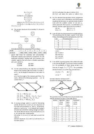 17 | www.mindvis.in
2𝑢 + 3𝑣 ≥ 6
𝑢, 𝑣 ≥ 0
(C) Max 4𝑢 + 6𝑣 subject to
3𝑢 + 2𝑣 ≥ 6
2𝑢 + 3𝑣 ≥ 6
𝑢, 𝑣 ≥ 0
subject to 3𝑢 + 2𝑣 ≤ 4 2𝑢 + 3𝑣 ≤ 6 𝑢, 𝑣 ≥ 0
(D) Min 4𝑢 + 6𝑣 subject to 3𝑢 + 2𝑣 ≤ 6 2𝑢 +
3𝑣 ≤ 6 𝑢, 𝑣 ≥ 0
52. The product structure of an assembly 𝑃 is shown in
the figure.
Estimated demand for end product 𝑃 is as follows
Week 1 2 3 4 5 6
Demand 1000 1000 1000 1000 1200 1200
ignore lead times for assembly and sub‐assembly.
Production capacity (per week) for component 𝑅 is the
bottleneck operation. Starting with zero inventory, the
smallest capacity that will ensure a feasible production
plan up to week 6 is
(A) 1000 (B) 1200
(C) 2200 (D) 2400
53. For the network below, the objective is to find the
length of the shortest path from node 𝑃 to node 𝐺.
Let 𝑑𝑖 𝑗
. be the length of directed arc from node 𝑖 to
node 𝑗.
Let 𝑆𝑗 be the length of the shortest path ffom 𝑃 to
node 𝑗. Which of the following equations can be
used to find 𝑆 𝐺 ?
(A) 𝑆 𝐺 = Min {𝑆 𝑄, 𝑆 𝑅}
(B) (𝐵) 𝑆 𝐺 = Min {𝑆 𝑄 − 𝑑 𝑄𝐺, 𝑆 𝑅 − 𝑑 𝑅𝐺}
(C) 𝑆 𝐺 = Min {𝑆 𝑄 + 𝑑 𝑄𝐺, 𝑆 𝑅 + 𝑑 𝑅𝐺}
(D) (𝐷) 𝑆 𝐺 = Min {𝑑 𝑄𝐺, 𝑑 𝑅𝐺}
54. A moving average system is used for forecasting
weekly demand 𝐹1(𝑡) and 𝐹2(𝑡) are sequences of
forecasts with parameters 𝑚1 and 𝑚2, respectively,
where 𝑚1 and 𝑚2(𝑚1 > 𝑚2) denote the numbers
of weeks over which the moving averages are taken.
The actual demand shows a step increase from 𝑑1 to
𝑑2 at a certain time. Subsequently,
(A) neither 𝐹1(𝑡) nor 𝐹2(𝑡) will catch up with the
value 𝑑2
(B) both sequences 𝐹1(𝑡) and 𝐹2(𝑡) will reach 𝑑2 in
the same period
(C) 𝐹1(𝑡) will attain the value 𝑑2 before 𝐹2(𝑡)
(D) 𝐹2(𝑡) will attain the value 𝑑2 before 𝐹1(𝑡)
55. For the standard transportation linear programme
with 𝑚 source and 𝑛 destinations and total supply
equaling total demand, an optimal solution (lowest
cost) with the smallest number of non‐zero 𝑥𝑖𝑗
values (amounts ffom source 𝑖 to destination j) is
desired. The best upper bound for this number is
(A) 𝑚𝑛 (B) 2 (𝑚 + 𝑛)
(C) 𝑚 + 𝑛 (D) 𝑚 + 𝑛 − 1
56. A set of 5 jobs is to be processed on a single machine.
The processing time (in days) is given in the table
below. The holding cost for each job is Rs. 𝐾 per day.
Job Processing time
𝑃 5
𝑄 2
𝑅 3
𝑆 2
𝑇 1
A schedule that minimizes the total inventory
cost is
(A) T‐S‐Q‐R‐P
(B) P‐R‐S‐Q‐T
(C) T‐R‐S‐Q‐P
(D) P‐Q‐R‐S‐T
57. In an 𝑀/𝑀/1 queuing system, the number ofarrivals
in an interval oflength 𝑇 is a Poisson random variable
(i.e. the probability of there being arrivals in an
interval of length 𝑇 is
𝑒−𝜆𝑇(𝜆𝑇) 𝑛
𝑛!
). The probability
density function 𝑓(𝑡) of the inter‐arrival time is
(A) 𝜆2
(𝑒−𝜆2 𝑡
) (B)
𝑒−𝜆2 𝑡
𝜆2
(C) 𝜆𝑒−𝜆𝑡
(𝐷)
𝑒−𝜆𝑡
𝜆
Common Data For 𝑄.58 and 𝑄.59
Consider the following PERT network:
The optimistic time, most likely time and pessimistic time
ofall the activities are given in the table below:
Activity Optimisti
c time
(days)
Most
likely
time
(days)
Pessimisti
c time
(days)
1 − 2 1 2 3
1 − 3 5 6 7
1 − 4 3 5 7
2 − 5 5 7 9
3 − 5 2 4 6
5 − 6 4 5 6
4 − 7 4 6 8
6 − 7 2 3 4
 