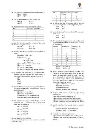 18 | www.mindvis.in
58. The critical path duration of the network (in days) is
(A) 11 (B) 14
(C) 17 (D) 18
59. The standard deviation of the critical path is
(A) 0.33 (B) 0.55
(C) 0.77 (D) 1.66
60. Six jobs arrived in a sequence as given below:
Jobs Processing Time (days)
I 4
II 9
III 5
IV 10
V 6
VI 8
Average flow time (in days) for the above jobs using
Shortest Processing time rule is
(A) 20.83 (B) 23.16
(C) 125.00 (D) 139.00
61. Consider the following Linear Programming Problem
(LPP):
Maximize 𝑍 = 3𝑥1 + 2𝑥2
Subject to 𝑥1 ≤ 4
𝑥2 ≤ 6
3𝑥1 + 2𝑥2 ≤ 18
𝑥1 ≥ 0, 𝑥2 ≥ 0
(A) The LPP has a unique optimal solution
(B) The 𝐿𝑃𝑃 is infeasible.
(C) The 𝐿𝑃𝑃 is unbounded.
(D) The LPP has multiple optimal solutions.
62. A company uses 2555 units of an item annually.
Delivery lead time is 8 days. The reorder point (in
number of units) to achieve optimum inventory is
(A) 7
(B) 8
(C) 56
(D) 60
63. Which ofthe following forecasting methods takes a
fraction of forecast error into account for the next
period forecast?
(A) simple average method
(B) moving average method
(C) weighted moving average method
(D) exponential smoothening method
64. The expected time (𝑡 𝑒) of a PERT activity in terms of
optimistic time 𝑡0, pessimistic time (𝑡 𝑝) and most
likely time (𝑡𝑙) is given by
(A) 𝑡 𝑒 =
𝑡 𝑜+4𝑡 𝑇+𝑡 𝑝
6
(C) 𝑡 𝑒 =
𝑡 𝑜+4𝑡 𝑇+𝑡 𝑝
3
(B) 𝑡 𝑒 =
𝑡 𝑜+4𝑡 𝑝+𝑡 𝑇
6
(D) 𝑡 𝑒 =
𝑡 𝑜+4𝑡 𝑝+𝑡 𝑇
3
Common Data For 𝑄.65 and 𝑄.66
Four jobs are to be processed on a machine as per data
listed in the table.
Job Processing time
(in days)
Due date
1 4 6
2 7 9
3 2 19
4 8 17
65. If the Earliest Due Date (EDD) rule is used to
sequence the jobs, the number of jobs delayed is
(A) 1 (B) 2
(C) 3 (D) 4
66. Using the Shortest Processing Time (𝑆𝑃𝑇) rule, total
tardiness is
(A) 0 (B) 2
(C) 6 (D) 8
67. The project activities, precedence relationships and
durations are described in the table. The critical path
of the project is
Activity Precedence Duration (in
days)
𝑃 - 3
𝑄 - 4
𝑅 𝑃 5
𝑆 𝑄 5
𝑇 𝑅, 𝑆 7
𝑈 𝑅, 𝑆 5
𝑉 𝑇 2
𝑊 𝑈 10
(A) P‐R‐T‐V (C) P‐R‐U‐W
(B) Q‐S‐T‐V (D) Q‐S‐U‐W
68. Annual demand for window frames is 10000. Each
frame cost Rs. 200 and ordering cost is Rs. 300 per
order. Inventory holding cost is Rs. 40 per frame per
year. The supplier is willing of offer 2% discount if
the order quantity is 1000 or more, and 4% if order
quantity is 2000 or more. If the total cost is to be
minimized, the retailer should
(A) order 200 frames every time
(B) accept 2% discount
(C) accept 4% discount
(D) order Economic Order Quantity
69. Simplex method of solving linear programming
problem uses
(A) all the points in the feasible region
(B) only the corner points of the feasible region
(C) intermediate points within the infeasible region
(D) only the interior points in the feasible region
70. Vehicle manufacturing assembly line is an example
of
(A) product layout (B) process layout
(C) manual layout (D) fixed layout
71. Little’s law is a relationship between
(A) stock level and lead time in an inventory system
(B) waiting time and length of the queue in a queuing
system
 
