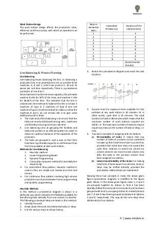 4 | www.mindvis.in
Work Station Design
The work station design affects the production rates,
efficiency and the accuracy with which an operation can
be performed.
Line Balancing & Process Planning
Line Balancing
Line balancing means balancing the line, i.e. balancing a
production line or an assembly line. Let us consider three
machines, A, B and C, which can process 5, 10 and 15
pieces per unit time respectively. There is a precedence
constraint of A to B to C.
Since machine A has the minimum capacity, this will make
machine B idle for 50% of the time, and machine C idle
for 66.66% of the time. This indicates that the line is
unbalanced. One method to balance this line is to have 3
machines of type A, 2 machines of type B and one
machine of type C. Another method to make sure that the
machines B and C do not remain idle is to give some
additional work to them.
The main task of line balancing is to ensure that the
tasks are evenly distributed among men, machinery
and thereby ensuring minimum idle time.
Line balancing aims at grouping the facilities and
tasks and workers in an efficient pattern in order to
obtain an optimum balance of the capacities of the
processes.
The tasks are grouped in such a way so that their
total time is preferably equal to or a little lesser than
the time available at each work station.
Methods for Line Balancing
1. Heuristic method
2. Linear Programming Model
3. Dynamic Programming
4. Comsoal (a computer method for assembly line
sequencing)
For intermittent flow pattern, Heuristic method is
used as they are simple and involve less time and
money.
For continuous flow pattern involving high volume
production we choose between linear programming
and dynamic programming.
Heuristic Method:
In this method a precedence diagram is drawn in a
particular way which indicates the flexibility available for
transferring tasks laterally from one column to another.
The following procedural steps are taken in this method:
1. Identify the work
2. Break down the work into elemental tasks or steps
3. List the various steps as shown below;
Steps or
elemental
tasks
Immediate
Predecessor
Duration of the
task (minutes)
1 - 3
2 - 4
3 1 2
4 2 5
5 3 4
6 4 8
7 5 2
8 7 4
9 8 6
(Total time=38
minutes)
4. Sketch the precedence diagram and mark the task
duration
5. Assume that the maximum time available for this
problem at any work station is 10 minutes. Or in
other words, cycle time is 10 minutes. The total
duration of tasks is 38 minutes which means that the
minimum number of work stations required are
38/10 = 4. The maximum number of stations may be
equal to as many as the number of tasks or steps, i.e.
nine.
6. Two basic concepts of assigning tasks to stations:
a) Permutability of tasks: It means that any
number of tasks of a column can be combined
to make up their total time closer to cycle time,
provided their total time does not exceed the
cycle time. Analysis is carried out column by
column and one can move to next column only
after the tasks in the previous column have
been assigned to a station.
b) Lateral transferability of the tasks: For making
total time of tasks equal to cycle time, tasks or
steps may be shifted laterally provided the
precedence relationships are maintained.
Keeping these two concepts in mind, the above given
figure (precedence diagram) is modified to the figure
given below. In the below given figure, tasks 1, 2 and 3
are grouped together to station A. Task 4 has been
laterally shifted from column II to column III and has been
grouped with task 5, occupying station B. similarly tasks 6
and 7, 8 and 9 have been grouped and placed at stations
C and D, respectively. This way all the nine steps have
distributed to four stations.
 