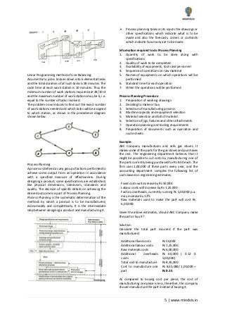 5 | www.mindvis.in
Linear Programming method of Line Balancing:
Assume that a job is broken down into 6 elemental tasks
and the total duration of all such tasks is 28 minutes. The
cycle time at each work station is 10 minutes. Thus the
minimum number of work stations required are 28/10=3
and the maximum number of work stations may be 6, i.e.
equal to the number of tasks involved.
The problem now reduces to find out the exact number
of work stations needed and which tasks will be assigned
to which station, as shown in the precedence diagram
shown below.
Process Planning
A process is defined as any group of actions performed to
achieve some output from an operation in accordance
with a specified measure of effectiveness. During
designing a product, some specifications are established;
like physical dimensions, tolerances, standards and
quality. The decision of specific details on achieving the
desired outcome is a part of Process Planning.
Process Planning is the systematic determination of the
methods by which a product is to be manufactured,
economically and competitively. It is the intermediate
step between designing a product and manufacturing it.
Process planning takes as its inputs the drawings or
other specifications which indicate what is to be
made and also the forecasts, orders or contracts
which indicate how many are to be made.
Information required to do Process Planning
1. Quantity of work to be done along with
specifications
2. Quality of work to be completed
3. Availability of equipments, tools and personnel
4. Sequence of operations on raw material
5. Names of equipments on which operations will be
performed
6. Standard time for each operation
7. When the operations will be performed
Process Planning Procedure
1. Preparation of working drawings
2. Deciding to make or buy
3. Selection of manufacturing process
4. Machine capacity and equipment selection
5. Material selection and bill of material
6. Selection of jigs, fixtures and other attachments
7. Operation planning and tooling requirements
8. Preparation of documents such as operation and
route sheets
Example:
ABC Company manufactures and sells gas stoves. It
makes some of the parts for the gas stoves and purchases
the rest. The engineering department believes that it
might be possible to cut costs by manufacturing one of
the parts currently being purchased for Rs 8.50 each. The
firm uses 1,00,000 of these parts every year, and the
accounting department compiles the following list of
costs based on engineering estimates.
Fixed costs will increase by Rs 50,000
Labour costs will increase by Rs 1,25,000
Factory overheads, currently running Rs 5,00,000 p.a.
may increase by 12%
Raw materials used to make the part will cost Rs
6,00,000
Given the above estimates, should ABC Company make
the part or buy it?
Solution:
Calculate the total part incurred if the part was
manufactured:
Additional fixed costs Rs 50,000
Additional labour costs Rs 1,25,000
Raw materials costs Rs 6,00,000
Additional overheads
costs
Rs 60,000 ( 0.12 X
5,00,000)
Total cost to manufacture Rs 8,35,000
Cost to manufacture one
part
Rs 8,35,000/ 1,00,000 =
Rs 8.35
As compared to buying cost per piece, the cost of
manufacturing one piece is less, therefore, the company
should manufacture the part instead of buying it.
 