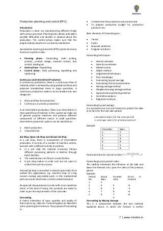 7 | www.mindvis.in
Production planning and control (PPC)
Introduction
Production is done my manufacturing different things
with various processes. Planning looks ahead, anticipates
possible difficulties and decides in advance about the
production. The control phase makes sure that the
programmed production is constantly maintained.
A production planning and control (PPC) system has many
functions to perform like:-
Planning phase:- Forecasting, order writing,
product, product design, material control, tool
control, loading etc.
Action phase:- Dispatching
Control phase:- Data processing, expediting and
replanning
Continuous and Intermittent Production
In continuous production, there is a continuous flow of
material, which is achieved by using special machines and
produces standardized items in large quantities. A
continuous production system can be divided into two
categories:-
1. Mass and flow line production
2. Continuous or process production
In an intermittent production, there is an intermittent or
interrupted flow of material. In this system we make use
of general purpose machines and produce different
components of different nature in small quantities.
Intermittent production systems can be classified as:-
1. Batch production
2. Job production
Job Shop, Open Job Shop and Closed Job Shop
In a job shop, there is involvement of intermittent
production. It consists of a number of machine centres,
but each with a different activity to perform.
In a job shop the material in-process follows
different processing patterns in batches through
batch facilities
The material does not flow in a serial fashion
A job shop makes to order and are not open to
orders from just any source
A closed job shop is one which is closed to job orders from
outside the organization, e.g. machine shop of a big
concern making automobile parts. In this standardized
parts are made which have a certain market demand.
An open job shop produces to order with a non-repetitive
trend. In this kind of setup, the products are made to
order as per the requirements of the customer.
Forecasting
It means estimation of type, quantity and quality of
future work, e.g. sales etc. Forecasting plays an important
role in planning for the future. The purpose of forecasting
is:-
To determine the production volume and rate
To prepare production budget for production
processes etc.
Basic elements of forecasting are:-
Trends
Cycles
Seasonal variations
Irregular variations
Forecasting techniques:-
Historic estimate
Sales force estimate
Market survey
Delphi method
Judgemental techniques
Prior knowledge
Forecasting by past average
Forecasting from last period sales
Moving average method
Weighted moving average method
Exponential smoothening method
Correlation analysis
Regression analysis
Forecasting by past average
It is used when our aim is to forecast or predict the sales
of an item for the next sales period.
𝑒𝑠𝑡𝑖𝑚𝑎𝑡𝑒𝑑 𝑠𝑎𝑙𝑒𝑠 𝑓𝑜𝑟 𝑡ℎ𝑒 𝑛𝑒𝑥𝑡 𝑝𝑒𝑟𝑖𝑜𝑑
= 𝑎𝑣𝑒𝑟𝑎𝑔𝑒 𝑠𝑎𝑙𝑒𝑠 𝑓𝑜𝑟 𝑝𝑟𝑒𝑣𝑖𝑜𝑢𝑠 𝑝𝑒𝑟𝑖𝑜𝑑
Example:
Period No. Sales
1 7
2 5
3 9
4 8
5 5
6 8
Forecasted sales for period number 7 =
7+5=9+8+5+8
6
= 7
Forecasting by last period’s sales
This method eliminates the influence of old data and
bases the forecast only upon the sales of the previous
period.
Example:
Period
No.
Actual
Sales
Forecast
sales
Errors in
forecast
1 5
2 4 5 +1
3 8 4 -4
4 7 8 +1
5 4 7 +3
4
Forecasting by Moving Average
This is a compromise between the two methods
explained above, in which the forecast is neither
 
