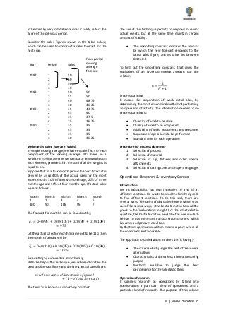 8 | www.mindvis.in
influenced by very old data nor does it solely reflect the
figure of the previous period.
Consider the sales figures shown in the table below,
which can be used to construct a sales forecast for the
next year.
Year Period Sales
Four-period
moving
average
forecast
1987 1 50
2 60
3 50
4 40
1988 1 50 50
2 55 50
3 40 48.75
4 30 46.25
1989 1 35 43.75
2 45 40
3 35 37.5
4 25 36.25
1990 1 35 35
2 45 35
3 35 35
4 30 36.25
Weighted Moving Average (WMA)
In simple moving average, we have equal effects to each
component of the moving average data base, in a
weighted moving average we can place any weights on
each element, provided that the sum of all the weights is
equal to one.
Suppose that in a four month period the best forecast is
derived by using 40% of the actual sales for the most
recent month, 30% of the two month ago, 20% of three
months ago and 10% of four months ago. If actual sales
were as follows;
Month
1
Month
2
Month
3
Month
4
Month
5
100 90 105 95 ?
The forecast for month 5 can be found out by;
𝐹𝑠 = 0.40(95) + 0.30(105) + 0.20(90) + 0.10(100)
= 97.5
Let the actual sales for month 5 came out to be 110, then
the month 6 forecast will be
𝐹𝑠 = 0.40(110) + 0.30(95) + 0.20(105) + 0.10(90)
= 102.5
Forecasting by exponential smoothening
With the help of this technique, we just need to retain the
previous forecast figure and the latest actual sales figure.
𝑛𝑒𝑤 𝑓𝑜𝑟𝑒𝑐𝑎𝑠𝑡 = 𝛼(𝑙𝑎𝑡𝑒𝑠𝑡 𝑠𝑎𝑙𝑒𝑠 𝑓𝑖𝑔𝑢𝑟𝑒)
+ (1 − 𝛼)(𝑜𝑙𝑑 𝑓𝑜𝑟𝑒𝑐𝑎𝑠𝑡)
The term ‘α’ is known as smoothing constant
The use of this technique permits to respond to recent
actual events, but at the same time maintain certain
amount of stability.
The smoothing constant indicates the amount
by which the new forecast responds to the
latest sales figure, and its value lies between
0.1 to 0.3
To find out the smoothing constant, that gives the
equivalent of an N-period moving average, use the
relation,
𝛼 =
2
𝑁 + 1
Process planning
It means the preparation of work detail plan, by
determining the most economical method of performing
an operation of activity. The information needed to do
process planning is:
Quantity of work to be done
Quality of work to be completed
Availability of tools, equipments and personnel
Sequence of operations to be performed
Standard time for each operation
Procedure for process planning:-
1. Selection of process
2. Selection of material
3. Selection of jigs, fixtures and other special
attachments
4. Selection of cutting tools and inspection gauges
Operations Research & Inventory Control
Introduction
Let an industrialist has two industries (A and B) at
different locations. He wants to send the finished goods
to five different locations. To do this task, there are
several ways. The point of discussion here is which way,
out of the several ways, is the best alternative to send the
goods to the five locations in sight. For the industrialist in
question, the best alternative would be the one in which
he has to pay minimum transportation charges, which
becomes an Optimum condition.
By the term optimum condition means, a point where all
the conditions are favourable.
The approach to optimisation involves the following;-
The criteria which judges the best of the several
alternatives
Characteristics of the various alternatives being
judged
Methods available to judge the best
performance for the selected criteria
Operations Research
It signifies research on operations by taking into
consideration a particular view of operations and a
particular kind of research. The purpose of this subject
 