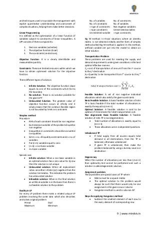 9 | www.mindvis.in
and techniques used is to provide the management with
explicit quantitative understanding and assessment of
complex situations, helping them make better decisions.
Linear Programming
It is defined as the optimisation of a linear function of
variables subject to constraints of linear inequalities. A
LPP consists of three components:
1. Decision variables (activities)
2. The objective function (Goal)
3. The constraints (restrictions)
Objective function: It is a clearly identifiable and
measureable quantity
Constraints: These are limited resources within which we
have to obtain optimised solution for the objective
function.
Three different types of solution:
1. Infinite Solution: The objective function slope
equals to one of the constraints which forms
the boundary
2. No solution: These is no solution possible for
the given LPP
3. Unbounded Solution: The greatest value of
objective function occurs at infinity and it
simply means that the common feasible region
is not bounded by limits on constraints
Simplex method
Procedure
RHS of each constraint should be non negative
Each decision variable of the problem should be
non negative
Inequalities in constraints should be converted
to equalities
Set m = no. of equality constraints and n= no. of
variables
Put (n-m) variable equal to zero
(n-m) = non basic variable
m= basic variable
Special case:
Infinite solution: When a non basic variable in
an optimal solution has a zero value for Δj row
then the solution is not unique
Unbounded solution: When all replacement
ratios are either infinite (or) negative then the
solution terminates. This indicates the problem
has unbounded solution
Infeasible solution: When in the final solution
an artificial variable is in the basis then there is
no feasible solution to the problem
Duality in LP
For every LP problem there exists a related unique LP
problem involving the same data which also describes
and solves original problem
Primal Dual
Maximum Minimum
No. of variables No. of constraints
No. of constraints No. of variables
type of constraints Non negative variables
= type constraints Unrestricted variables
Unrestricted variable = type constraints
Big M method: In those situations where an identity
matrix is not obtained initially another form of simplex
method called Big M method is applied. In this method,
artificial variable are put into the model to obtain an
initial solution.
Transportation Problem
These problems are used for meeting the supply and
demand requirements under given conditions in the best
optimal effective manner.
Cij= cost of transportation of one unit from the ith source
to the jth destination
Xij= Quantity to be transported from ith source to the jth
destination
𝑡𝑜𝑡𝑎𝑙 𝑡𝑟𝑎𝑛𝑠𝑝𝑜𝑟𝑡𝑎𝑡𝑖𝑜𝑛 𝑐𝑜𝑠𝑡 = ∑ ∑ 𝐶𝑖𝑗 𝑋𝑖𝑗
𝑚
𝑗=1
𝑛
𝑖=1
Feasible Solution: A set of non negative individual
allocations which also satisfy the given constraints
Basic Feasible Solution: A basic feasible solution of mXn
TP is basic feasible if the total number of allocations is
exactly the equal to (m+n-1)
Optimal Solution: A feasible solution is said to be
optimal, if it minimizes the total transportation cost.
Non degenerate Basic Feasible Solution: A feasible
solution of mXn TP is non degenerate is
Total number of allocations is exactly equal to
(m+n-1)
These allocations are in independent positions
Unbalanced TP
If total supply from all sources equals total
demand in all destinations, then the TP is
balanced, otherwise unbalanced
If given TP is unbalanced, then make the
problem balanced by using a dummy source or
destination
Degeneracy
When the number of allocations are less then (m+n-1)
then optimality test cannot be performed and such a
solution is called degenerate solution.
Assignment problem
These problems are special cases of TP where
Matrix must be a square matrix
The optimal solution to the problem would
always be such that there would only be one
assignment in the given row or column
Hungarian method is used to solve an AP
Steps for applying Hungarian method:
Subtract the smallest element of each row to
the every element of corresponding row
 