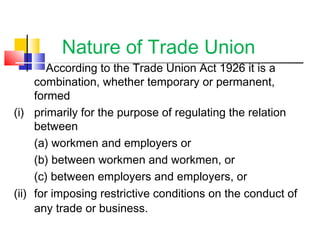 Nature of Trade Union
According to the Trade Union Act 1926 it is a
combination, whether temporary or permanent,
formed
(i) primarily for the purpose of regulating the relation
between
(a) workmen and employers or
(b) between workmen and workmen, or
(c) between employers and employers, or
(ii) for imposing restrictive conditions on the conduct of
any trade or business.
 