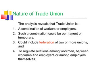 Nature of Trade Union
The analysis reveals that Trade Union is :-
1. A combination of workers or employers.
2. Such a combination could be permanent or
temporary.
3. Could include federation of two or more unions,
and
4. To regulate relations among workmen, between
workmen and employers or among employers
themselves.
 