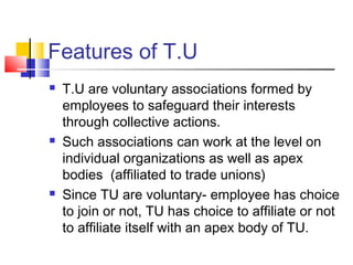 Features of T.U
 T.U are voluntary associations formed by
employees to safeguard their interests
through collective actions.
 Such associations can work at the level on
individual organizations as well as apex
bodies (affiliated to trade unions)
 Since TU are voluntary- employee has choice
to join or not, TU has choice to affiliate or not
to affiliate itself with an apex body of TU.
 