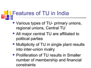 Features of TU in India
 Various types of TU- primary unions,
regional unions, Central TU
 All major central TU are affiliated to
political parties
 Multiplicity of TU in single plant results
into inter-union rivalry
 Proliferation of TU results in Smaller
number of membership and financial
constraints
 