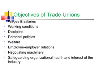 Objectives of Trade Unions
 Wages & salaries
 Working conditions
 Discipline
 Personal policies
 Welfare
 Employee-employer relations
 Negotiating machinery
 Safeguarding organizational health and interest of the
industry
 