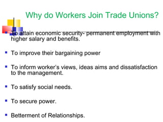 Why do Workers Join Trade Unions?
 To attain economic security- permanent employment with
higher salary and benefits.
 To improve their bargaining power
 To inform worker’s views, ideas aims and dissatisfaction
to the management.
 To satisfy social needs.
 To secure power.
 Betterment of Relationships.
 