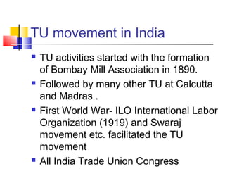 TU movement in India
 TU activities started with the formation
of Bombay Mill Association in 1890.
 Followed by many other TU at Calcutta
and Madras .
 First World War- ILO International Labor
Organization (1919) and Swaraj
movement etc. facilitated the TU
movement
 All India Trade Union Congress
 
