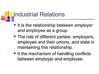 Industrial Relations
 It is the relationship between employer
and employee as a group.
 The role of different parties- employers,
employee and their unions, and state in
maintaining this relationship.
 It the mechanism of handling conflicts
between employer and employee.
 