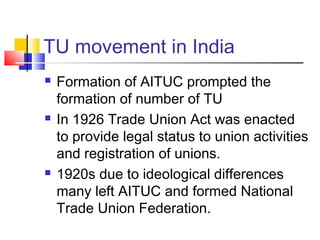 TU movement in India
 Formation of AITUC prompted the
formation of number of TU
 In 1926 Trade Union Act was enacted
to provide legal status to union activities
and registration of unions.
 1920s due to ideological differences
many left AITUC and formed National
Trade Union Federation.
 