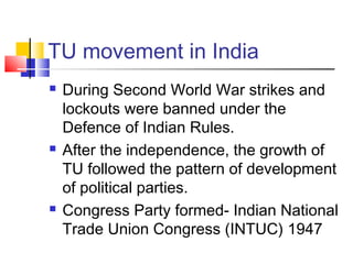 TU movement in India
 During Second World War strikes and
lockouts were banned under the
Defence of Indian Rules.
 After the independence, the growth of
TU followed the pattern of development
of political parties.
 Congress Party formed- Indian National
Trade Union Congress (INTUC) 1947
 