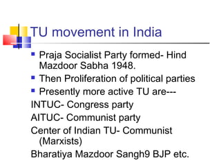 TU movement in India
 Praja Socialist Party formed- Hind
Mazdoor Sabha 1948.
 Then Proliferation of political parties
 Presently more active TU are---
INTUC- Congress party
AITUC- Communist party
Center of Indian TU- Communist
(Marxists)
Bharatiya Mazdoor Sangh9 BJP etc.
 