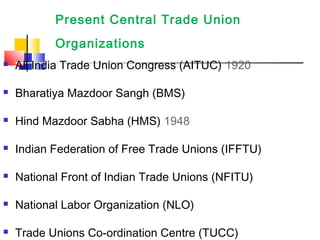 Present Central Trade Union
Organizations
 All India Trade Union Congress (AITUC) 1920
 Bharatiya Mazdoor Sangh (BMS)
 Hind Mazdoor Sabha (HMS) 1948
 Indian Federation of Free Trade Unions (IFFTU)
 National Front of Indian Trade Unions (NFITU)
 National Labor Organization (NLO)
 Trade Unions Co-ordination Centre (TUCC)
 