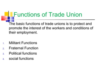 Functions of Trade Union
The basic functions of trade unions is to protect and
promote the interest of the workers and conditions of
their employment.
1. Militant Functions
2. Fraternal Function
3. Political functions
4. social functions
 