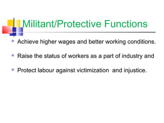 Militant/Protective Functions
 Achieve higher wages and better working conditions.
 Raise the status of workers as a part of industry and
 Protect labour against victimization and injustice.
 
