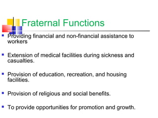 Fraternal Functions
 Providing financial and non-financial assistance to
workers
 Extension of medical facilities during sickness and
casualties.
 Provision of education, recreation, and housing
facilities.
 Provision of religious and social benefits.
 To provide opportunities for promotion and growth.
 