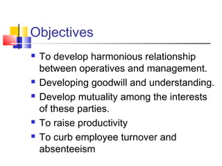 Objectives
 To develop harmonious relationship
between operatives and management.
 Developing goodwill and understanding.
 Develop mutuality among the interests
of these parties.
 To raise productivity
 To curb employee turnover and
absenteeism
 