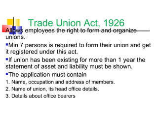Trade Union Act, 1926
Allows employees the right to form and organize
unions.
Min 7 persons is required to form their union and get
it registered under this act.
If union has been existing for more than 1 year the
statement of asset and liability must be shown.
The application must contain
1. Name, occupation and address of members.
2. Name of union, its head office details.
3. Details about office bearers
 