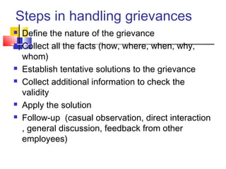 Steps in handling grievances
 Define the nature of the grievance
 Collect all the facts (how, where, when, why,
whom)
 Establish tentative solutions to the grievance
 Collect additional information to check the
validity
 Apply the solution
 Follow-up (casual observation, direct interaction
, general discussion, feedback from other
employees)
 
