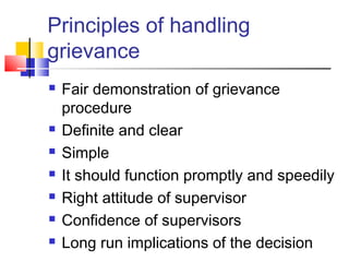 Principles of handling
grievance
 Fair demonstration of grievance
procedure
 Definite and clear
 Simple
 It should function promptly and speedily
 Right attitude of supervisor
 Confidence of supervisors
 Long run implications of the decision
 